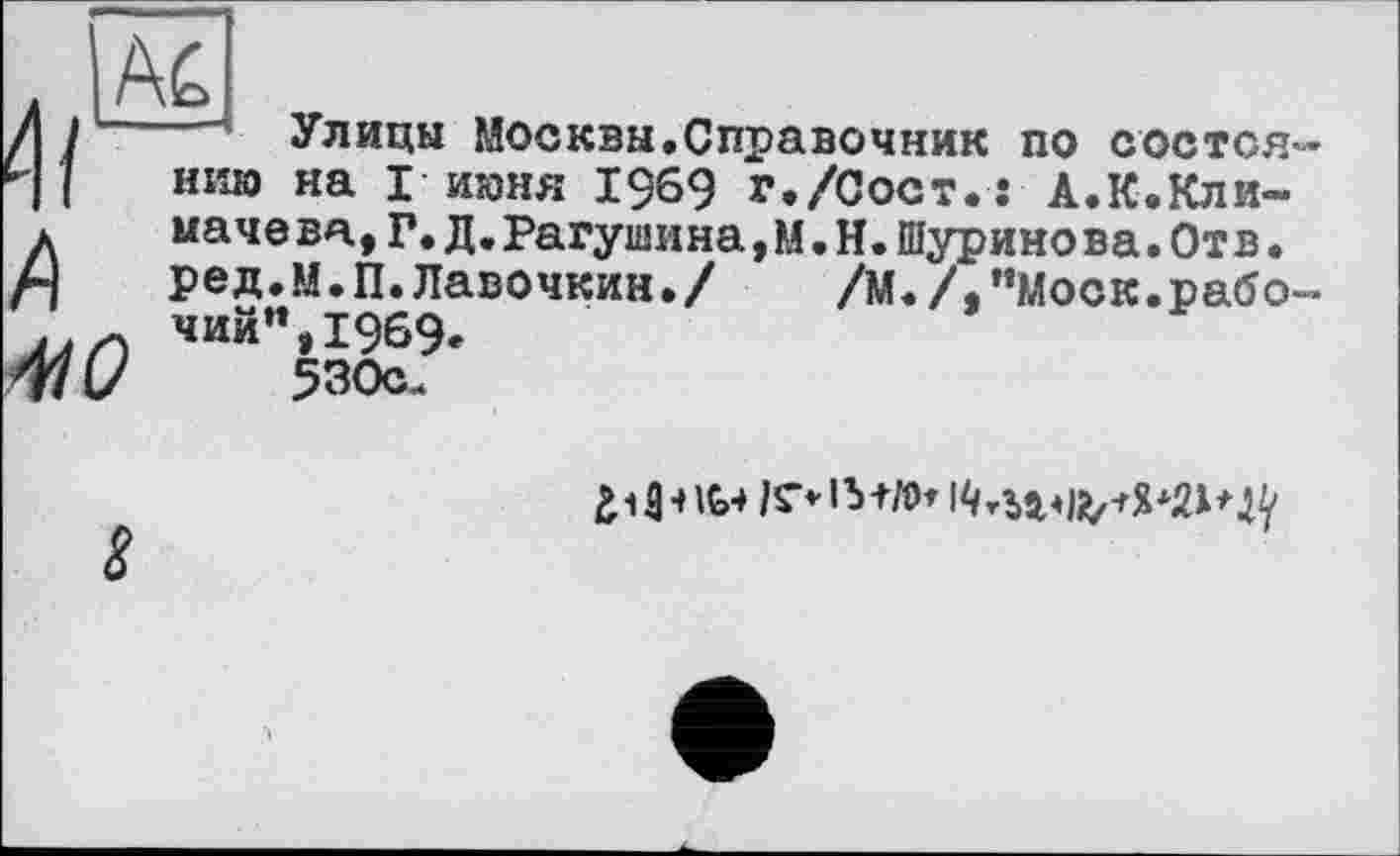 ﻿
/І / Улицы Москвы.Справочник по состоя 4 1 ним на Г июня 1969 г./Сост.: А.К.Кли-л ыачева,Г.Д.Рагушина,М.Н.Шуринова.Отв.
ред.м.П.Лавочкин./ /М./,"Моск.рабо чий",1969.
530с-
410
